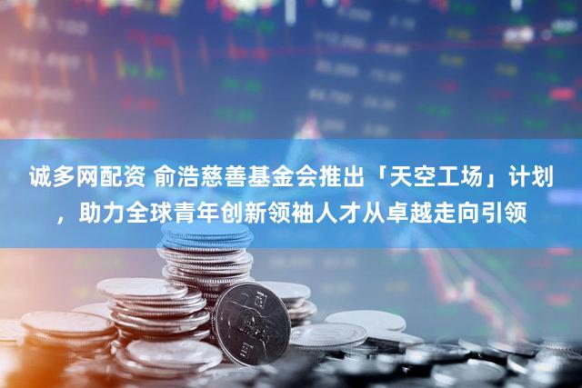 诚多网配资 俞浩慈善基金会推出「天空工场」计划,助力全球青年创新领袖人才从卓越走向引领