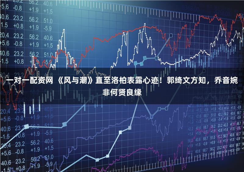 一对一配资网 《风与潮》直至洛柏表露心迹！郭绮文方知，乔音婉非何贤良缘