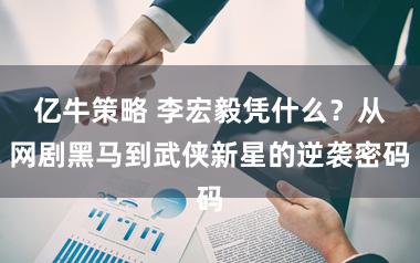 亿牛策略 李宏毅凭什么？从网剧黑马到武侠新星的逆袭密码