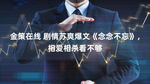 金策在线 剧情苏爽爆文《念念不忘》，相爱相杀看不够