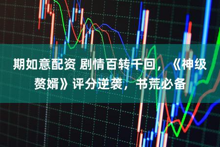 期如意配资 剧情百转千回，《神级赘婿》评分逆袭，书荒必备