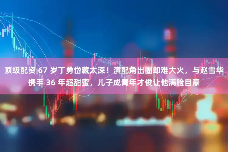 顶级配资 67 岁丁勇岱藏太深！演配角出圈却难大火，与赵雪华携手 36 年超甜蜜，儿子成青年才俊让他满脸自豪