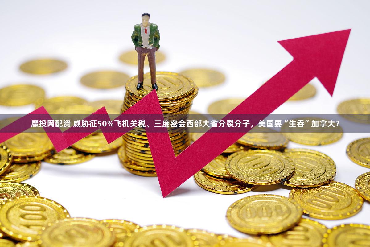 魔投网配资 威胁征50%飞机关税、三度密会西部大省分裂分子，美国要“生吞”加拿大？