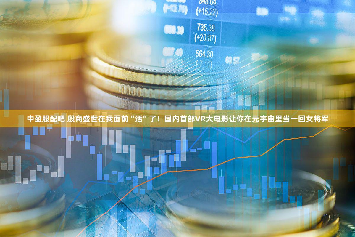 中盈股配吧 殷商盛世在我面前“活”了！国内首部VR大电影让你在元宇宙里当一回女将军