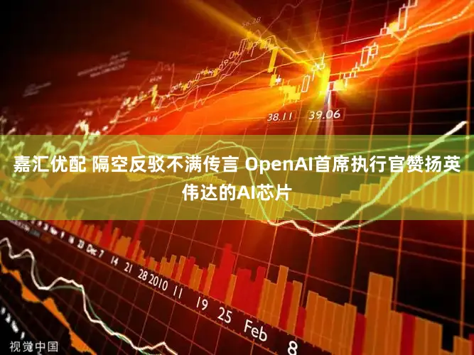 嘉汇优配 隔空反驳不满传言 OpenAI首席执行官赞扬英伟达的AI芯片