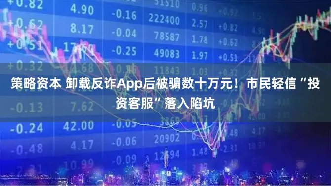 策略资本 卸载反诈App后被骗数十万元！市民轻信“投资客服”落入陷坑