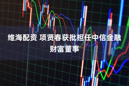 维海配资 项贤春获批担任中信金融财富董事