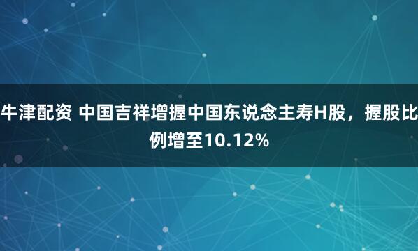 牛津配资 中国吉祥增握中国东说念主寿H股，握股比例增至10.12%