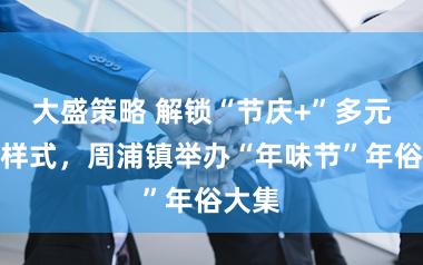 大盛策略 解锁“节庆+”多元交融样式，周浦镇举办“年味节”年俗大集