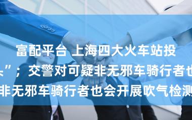 富配平台 上海四大火车站投入“彻夜口头”；交警对可疑非无邪车骑行者也会开展吹气检测