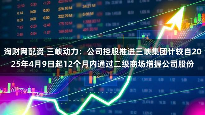 淘财网配资 三峡动力：公司控股推进三峡集团计较自2025年4月9日起12个月内通过二级商场增握公司股份