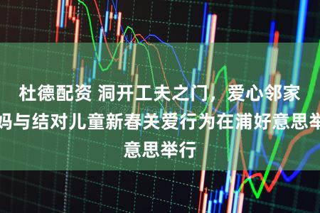 杜德配资 洞开工夫之门，爱心邻家姆妈与结对儿童新春关爱行为在浦好意思举行