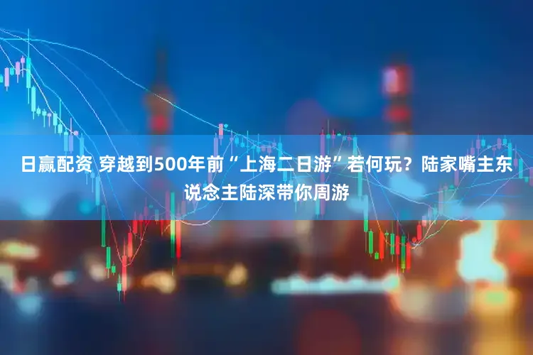 日赢配资 穿越到500年前“上海二日游”若何玩？陆家嘴主东说念主陆深带你周游