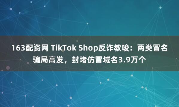 163配资网 TikTok Shop反诈教唆：两类冒名骗局高发，封堵仿冒域名3.9万个