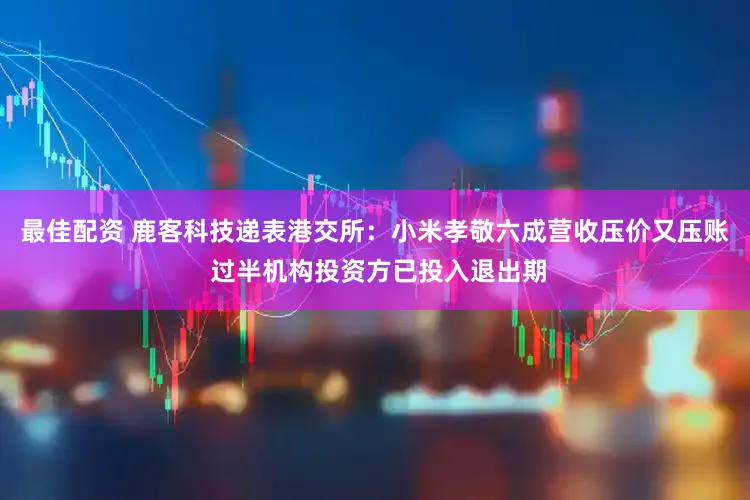最佳配资 鹿客科技递表港交所：小米孝敬六成营收压价又压账 过半机构投资方已投入退出期