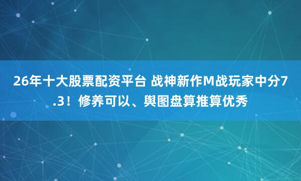 26年十大股票配资平台 战神新作M战玩家中分7.3！修养可以、舆图盘算推算优秀