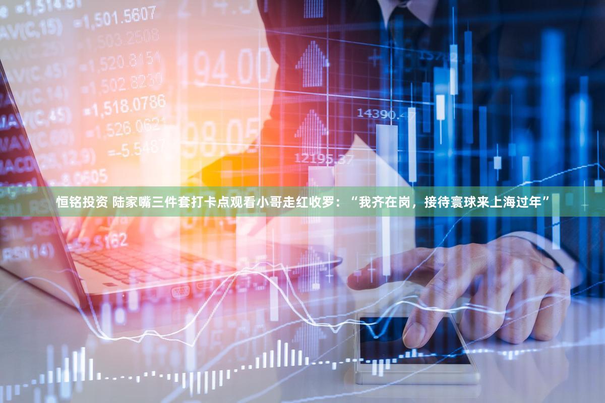 恒铭投资 陆家嘴三件套打卡点观看小哥走红收罗：“我齐在岗，接待寰球来上海过年”