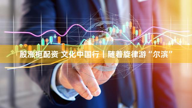 股涨柜配资 文化中国行｜随着旋律游“尔滨”