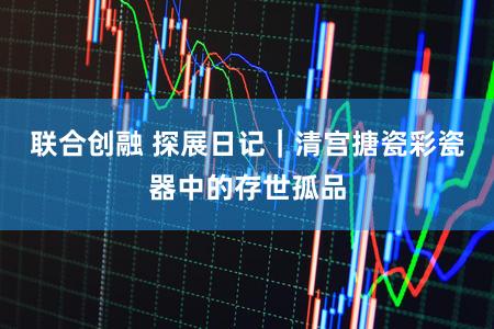 联合创融 探展日记｜清宫搪瓷彩瓷器中的存世孤品