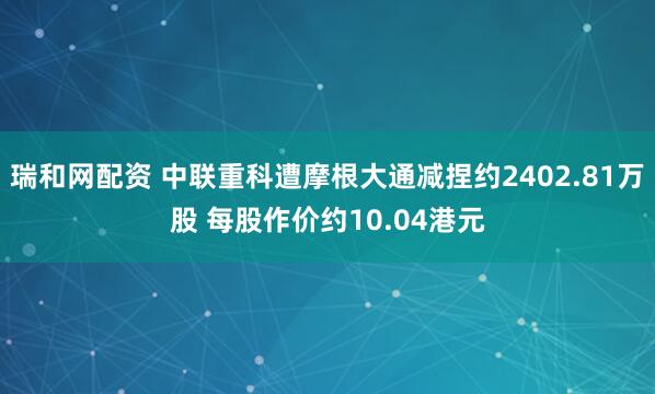 瑞和网配资 中联重科遭摩根大通减捏约2402.81万股 每股作价约10.04港元