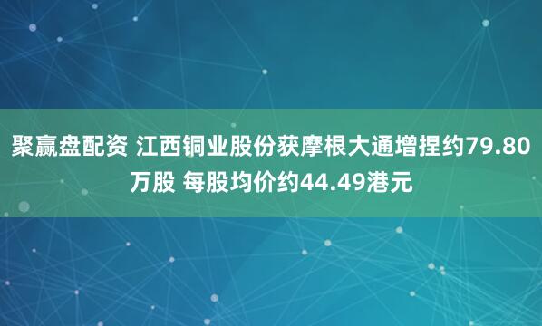 聚赢盘配资 江西铜业股份获摩根大通增捏约79.80万股 每股均价约44.49港元