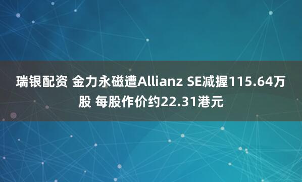 瑞银配资 金力永磁遭Allianz SE减握115.64万股 每股作价约22.31港元