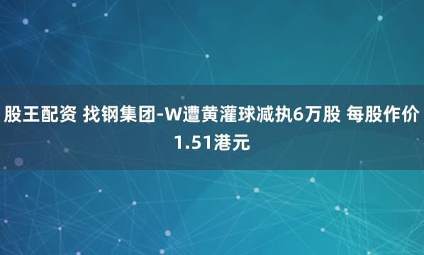 股王配资 找钢集团-W遭黄灌球减执6万股 每股作价1.51港元