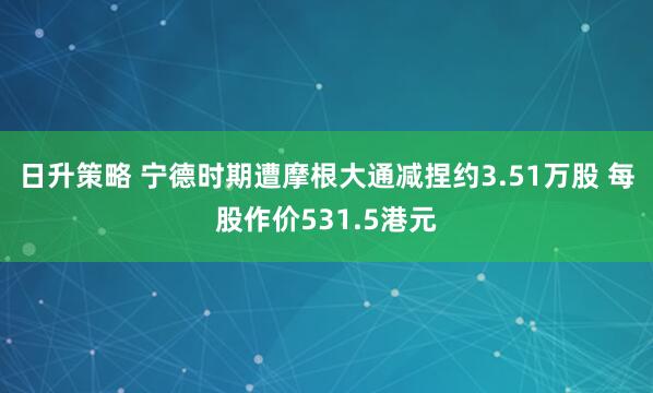 日升策略 宁德时期遭摩根大通减捏约3.51万股 每股作价531.5港元