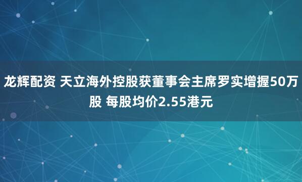 龙辉配资 天立海外控股获董事会主席罗实增握50万股 每股均价2.55港元