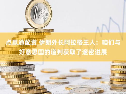 点嬴通配资 伊朗外长阿拉格王人：咱们与好意思国的道判获取了邃密进展