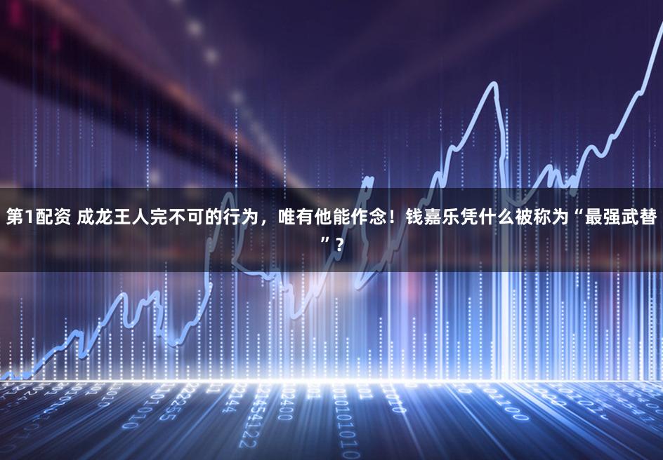 第1配资 成龙王人完不可的行为，唯有他能作念！钱嘉乐凭什么被称为“最强武替”？