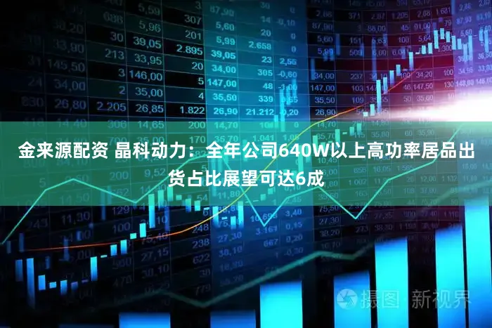 金来源配资 晶科动力：全年公司640W以上高功率居品出货占比展望可达6成