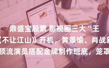 鼎盛宝股票 影视圈三大“王炸”！杨洋《不让江山》开机，黄景瑜、肖战新剧终结，顶流演员搭配金牌制作班底，笼罩古装、年代、施行三大赛说念