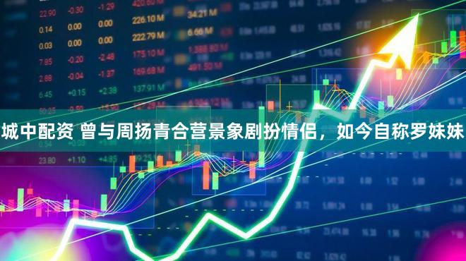 城中配资 曾与周扬青合营景象剧扮情侣，如今自称罗妹妹