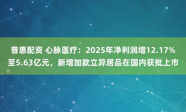 普惠配资 心脉医疗：2025年净利润增12.17%至5.63亿元，新增加款立异居品在国内获批上市