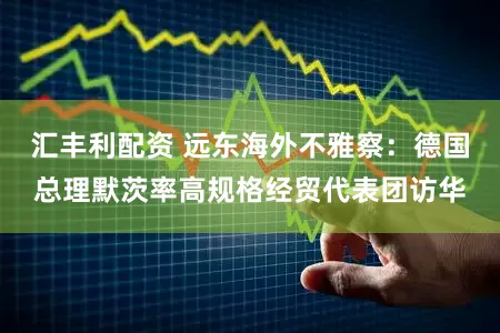 汇丰利配资 远东海外不雅察：德国总理默茨率高规格经贸代表团访华