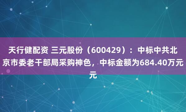 天行健配资 三元股份（600429）：中标中共北京市委老干部局采购神色，中标金额为684.40万元