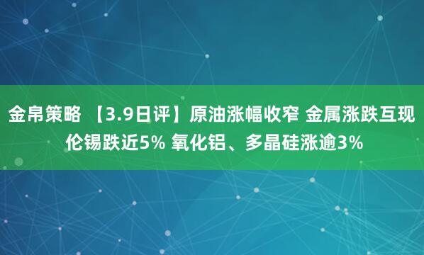 金帛策略 【3.9日评】原油涨幅收窄 金属涨跌互现 伦锡跌近5% 氧化铝、多晶硅涨逾3%