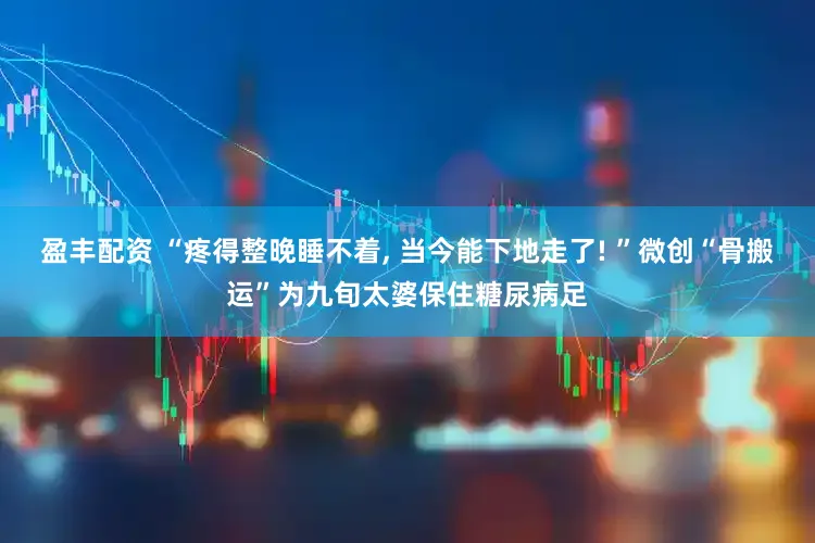 盈丰配资 “疼得整晚睡不着, 当今能下地走了! ”微创“骨搬运”为九旬太婆保住糖尿病足