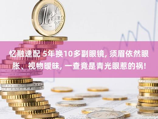 忆融速配 5年换10多副眼镜, 须眉依然眼胀、视物暧昧, 一查竟是青光眼惹的祸!