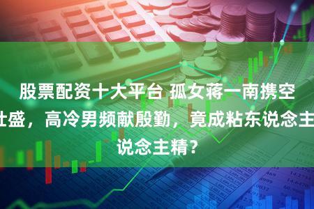 股票配资十大平台 孤女蒋一南携空间壮盛，高冷男频献殷勤，竟成粘东说念主精？