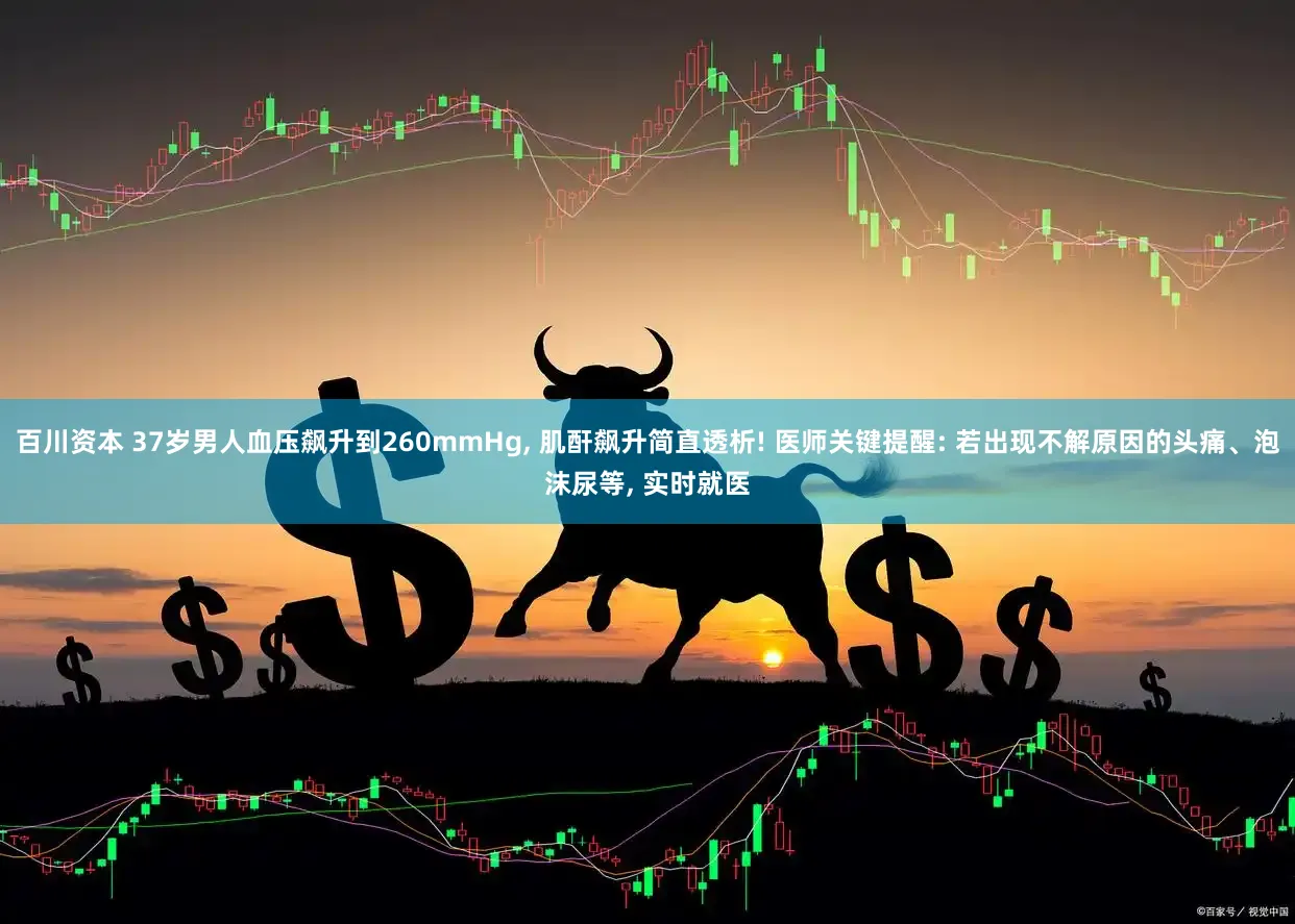 百川资本 37岁男人血压飙升到260mmHg, 肌酐飙升简直透析! 医师关键提醒: 若出现不解原因的头痛、泡沫尿等, 实时就医