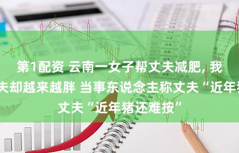 第1配资 云南一女子帮丈夫减肥, 我方瘦了丈夫却越来越胖 当事东说念主称丈夫“近年猪还难按”