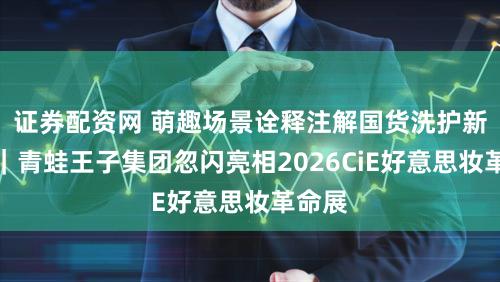 证券配资网 萌趣场景诠释注解国货洗护新势能｜青蛙王子集团忽闪亮相2026CiE好意思妆革命展