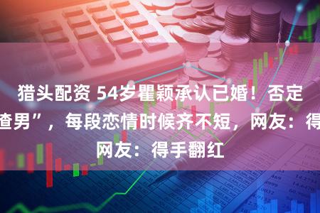 猎头配资 54岁瞿颖承认已婚！否定谈过“渣男”，每段恋情时候齐不短，网友：得手翻红