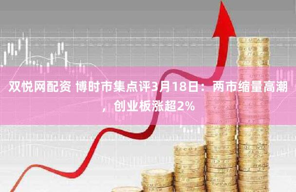 双悦网配资 博时市集点评3月18日：两市缩量高潮，创业板涨超2%