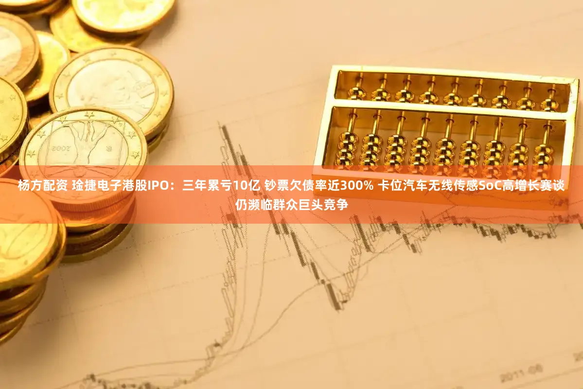 杨方配资 琻捷电子港股IPO：三年累亏10亿 钞票欠债率近300% 卡位汽车无线传感SoC高增长赛谈仍濒临群众巨头竞争