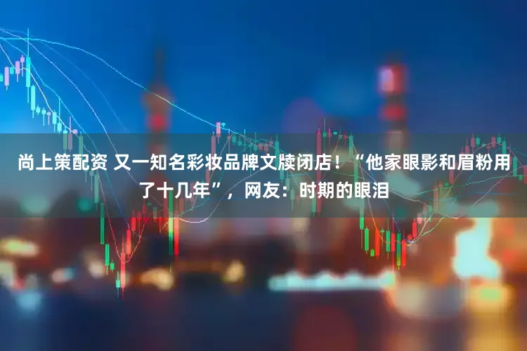 尚上策配资 又一知名彩妆品牌文牍闭店!“他家眼影和眉粉用了十几年”,网友:时期的眼泪