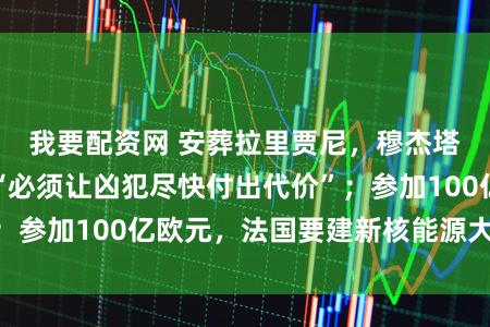 我要配资网 安葬拉里贾尼，穆杰塔巴肝火难消：“必须让凶犯尽快付出代价”；参加100亿欧元，法国要建新核能源大型航母