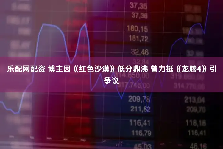 乐配网配资 博主因《红色沙漠》低分鼎沸 曾力挺《龙腾4》引争议